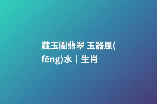 藏玉閣翡翠 玉器風(fēng)水｜生肖